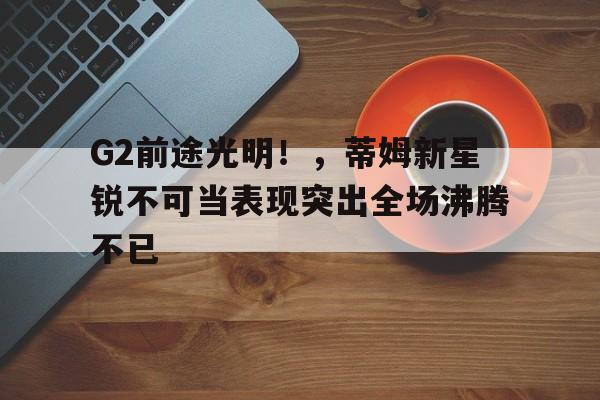 开云在线登陆入口-G2前途光明！，蒂姆新星锐不可当表现突出全场沸腾不已-开云在线登陆入口